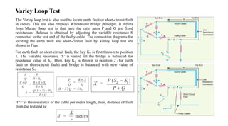 Varley Loop Test
The Varley loop test is also used to locate earth fault or short-circuit fault
in cables. This test also employs Wheatstone bridge principle. It differs
from Murray loop test in that here the ratio arms P and Q are fixed
resistances. Balance is obtained by adjusting the variable resistance S
connected to the test end of the faulty cable. The connection diagrams for
locating the earth fault and short-circuit fault by Varley loop test are
shown in Figs.
For earth fault or short-circuit fault, the key K2 is first thrown to position
1. The variable resistance ‘S’ is varied till the bridge is balanced for
resistance value of S1. Then, key K2 is thrown to position 2 (for earth
fault or short-circuit fault) and bridge is balanced with new value of
resistance S2.
If ‘r’ is the resistance of the cable per meter length, then, distance of fault
from the test end is:
 