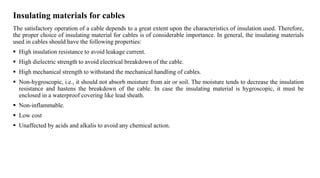 Insulating materials for cables
The satisfactory operation of a cable depends to a great extent upon the characteristics of insulation used. Therefore,
the proper choice of insulating material for cables is of considerable importance. In general, the insulating materials
used in cables should have the following properties:
 High insulation resistance to avoid leakage current.
 High dielectric strength to avoid electrical breakdown of the cable.
 High mechanical strength to withstand the mechanical handling of cables.
 Non-hygroscopic, i.e., it should not absorb moisture from air or soil. The moisture tends to decrease the insulation
resistance and hastens the breakdown of the cable. In case the insulating material is hygroscopic, it must be
enclosed in a waterproof covering like lead sheath.
 Non-inflammable.
 Low cost
 Unaffected by acids and alkalis to avoid any chemical action.
 