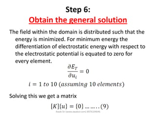 Step 6:
Obtain the general solution
The field within the domain is distributed such that the
energy is minimized. For minimum energy the
differentiation of electrostatic energy with respect to
the electrostatic potential is equated to zero for
every element.
Solving this we get a matrix
Awab Sir (www.awabsir.com) 8976104646
 
