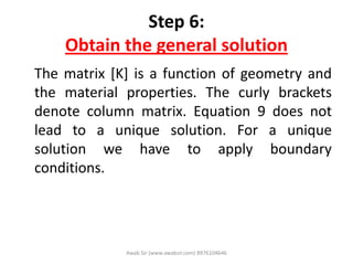 Step 6:
Obtain the general solution
The matrix [K] is a function of geometry and
the material properties. The curly brackets
denote column matrix. Equation 9 does not
lead to a unique solution. For a unique
solution we have to apply boundary
conditions.
Awab Sir (www.awabsir.com) 8976104646
 