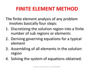 FINITE ELEMENT METHOD
The finite element analysis of any problem
involves basically four steps:
1. Discretizing the solution region into a finite
number of sub regions or elements
2. Deriving governing equations for a typical
element
3. Assembling of all elements in the solution
region
4. Solving the system of equations obtained.
Awab Sir (www.awabsir.com) 8976104646
 