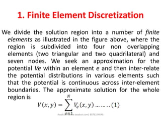 1. Finite Element Discretization
We divide the solution region into a number of finite
elements as illustrated in the figure above, where the
region is subdivided into four non overlapping
elements (two triangular and two quadrilateral) and
seven nodes. We seek an approximation for the
potential Ve within an element e and then inter-relate
the potential distributions in various elements such
that the potential is continuous across inter-element
boundaries. The approximate solution for the whole
region is
Awab Sir (www.awabsir.com) 8976104646
 