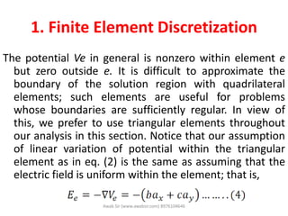 1. Finite Element Discretization
The potential Ve in general is nonzero within element e
but zero outside e. It is difficult to approximate the
boundary of the solution region with quadrilateral
elements; such elements are useful for problems
whose boundaries are sufficiently regular. In view of
this, we prefer to use triangular elements throughout
our analysis in this section. Notice that our assumption
of linear variation of potential within the triangular
element as in eq. (2) is the same as assuming that the
electric field is uniform within the element; that is,
Awab Sir (www.awabsir.com) 8976104646
 