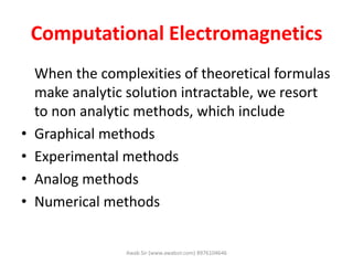 Computational Electromagnetics
When the complexities of theoretical formulas
make analytic solution intractable, we resort
to non analytic methods, which include
• Graphical methods
• Experimental methods
• Analog methods
• Numerical methods
Awab Sir (www.awabsir.com) 8976104646
 
