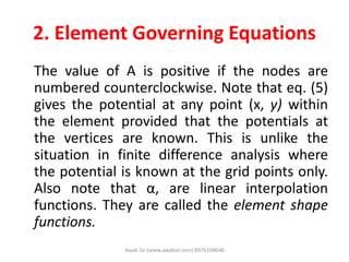 2. Element Governing Equations
The value of A is positive if the nodes are
numbered counterclockwise. Note that eq. (5)
gives the potential at any point (x, y) within
the element provided that the potentials at
the vertices are known. This is unlike the
situation in finite difference analysis where
the potential is known at the grid points only.
Also note that α, are linear interpolation
functions. They are called the element shape
functions.
Awab Sir (www.awabsir.com) 8976104646
 