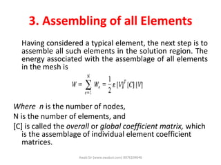 3. Assembling of all Elements
Having considered a typical element, the next step is to
assemble all such elements in the solution region. The
energy associated with the assemblage of all elements
in the mesh is
Where n is the number of nodes,
N is the number of elements, and
[C] is called the overall or global coefficient matrix, which
is the assemblage of individual element coefficient
matrices.
Awab Sir (www.awabsir.com) 8976104646
 
