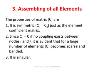 3. Assembling of all Elements
The properties of matrix [C] are
1. It is symmetric (Cij = Cji) just as the element
coefficient matrix.
2. Since Cij = 0 if no coupling exists between
nodes i and j, it is evident that for a large
number of elements [C] becomes sparse and
banded.
3. It is singular.
Awab Sir (www.awabsir.com) 8976104646
 