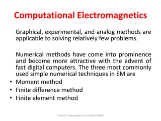 Computational Electromagnetics
Graphical, experimental, and analog methods are
applicable to solving relatively few problems.
Numerical methods have come into prominence
and become more attractive with the advent of
fast digital computers. The three most commonly
used simple numerical techniques in EM are
• Moment method
• Finite difference method
• Finite element method
Awab Sir (www.awabsir.com) 8976104646
 