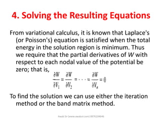 4. Solving the Resulting Equations
From variational calculus, it is known that Laplace's
(or Poisson's) equation is satisfied when the total
energy in the solution region is minimum. Thus
we require that the partial derivatives of W with
respect to each nodal value of the potential be
zero; that is,
To find the solution we can use either the iteration
method or the band matrix method.
Awab Sir (www.awabsir.com) 8976104646
 