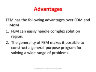Advantages
FEM has the following advantages over FDM and
MoM
1. FEM can easily handle complex solution
region.
2. The generality of FEM makes it possible to
construct a general-purpose program for
solving a wide range of problems.
Awab Sir (www.awabsir.com) 8976104646
 