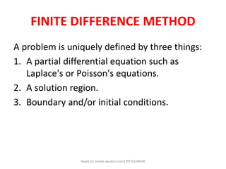 FINITE DIFFERENCE METHOD
A problem is uniquely defined by three things:
1. A partial differential equation such as
Laplace's or Poisson's equations.
2. A solution region.
3. Boundary and/or initial conditions.
Awab Sir (www.awabsir.com) 8976104646
 