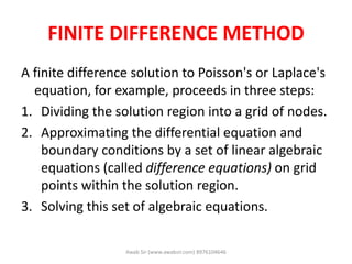 FINITE DIFFERENCE METHOD
A finite difference solution to Poisson's or Laplace's
equation, for example, proceeds in three steps:
1. Dividing the solution region into a grid of nodes.
2. Approximating the differential equation and
boundary conditions by a set of linear algebraic
equations (called difference equations) on grid
points within the solution region.
3. Solving this set of algebraic equations.
Awab Sir (www.awabsir.com) 8976104646
 
