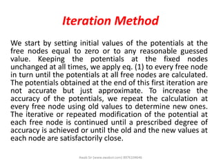 Iteration Method
We start by setting initial values of the potentials at the
free nodes equal to zero or to any reasonable guessed
value. Keeping the potentials at the fixed nodes
unchanged at all times, we apply eq. (1) to every free node
in turn until the potentials at all free nodes are calculated.
The potentials obtained at the end of this first iteration are
not accurate but just approximate. To increase the
accuracy of the potentials, we repeat the calculation at
every free node using old values to determine new ones.
The iterative or repeated modification of the potential at
each free node is continued until a prescribed degree of
accuracy is achieved or until the old and the new values at
each node are satisfactorily close.
Awab Sir (www.awabsir.com) 8976104646
 