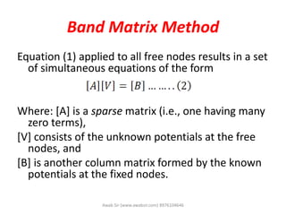 Band Matrix Method
Equation (1) applied to all free nodes results in a set
of simultaneous equations of the form
Where: [A] is a sparse matrix (i.e., one having many
zero terms),
[V] consists of the unknown potentials at the free
nodes, and
[B] is another column matrix formed by the known
potentials at the fixed nodes.
Awab Sir (www.awabsir.com) 8976104646
 