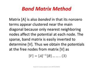 Band Matrix Method
Matrix [A] is also banded in that its nonzero
terms appear clustered near the main
diagonal because only nearest neighboring
nodes affect the potential at each node. The
sparse, band matrix is easily inverted to
determine [V]. Thus we obtain the potentials
at the free nodes from matrix [V] as
Awab Sir (www.awabsir.com) 8976104646
 