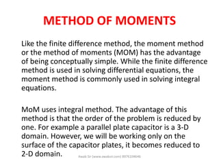 METHOD OF MOMENTS
Like the finite difference method, the moment method
or the method of moments (MOM) has the advantage
of being conceptually simple. While the finite difference
method is used in solving differential equations, the
moment method is commonly used in solving integral
equations.
MoM uses integral method. The advantage of this
method is that the order of the problem is reduced by
one. For example a parallel plate capacitor is a 3-D
domain. However, we will be working only on the
surface of the capacitor plates, it becomes reduced to
2-D domain. Awab Sir (www.awabsir.com) 8976104646
 