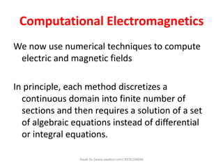 Computational Electromagnetics
We now use numerical techniques to compute
electric and magnetic fields
In principle, each method discretizes a
continuous domain into finite number of
sections and then requires a solution of a set
of algebraic equations instead of differential
or integral equations.
Awab Sir (www.awabsir.com) 8976104646
 