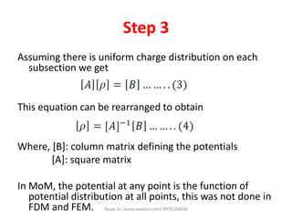 Step 3
Assuming there is uniform charge distribution on each
subsection we get
This equation can be rearranged to obtain
Where, [B]: column matrix defining the potentials
[A]: square matrix
In MoM, the potential at any point is the function of
potential distribution at all points, this was not done in
FDM and FEM. Awab Sir (www.awabsir.com) 8976104646
 