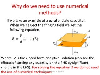 Why do we need to use numerical
methods?
If we take an example of a parallel plate capacitor.
When we neglect the fringing field we get the
following equation.
Where, V is the closed form analytical solution (can see the
effects of varying any quantity on the RHS by significant
change in the LHS). For solving the equation 3 we do not need
the use of numerical techniques.Awab Sir (www.awabsir.com) 8976104646
 