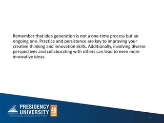 Remember that idea generation is not a one-time process but an
ongoing one. Practice and persistence are key to improving your
creative thinking and innovation skills. Additionally, involving diverse
perspectives and collaborating with others can lead to even more
innovative ideas.
10
 