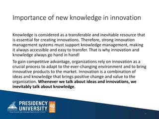 Importance of new knowledge in innovation
Knowledge is considered as a transferable and inevitable resource that
is essential for creating innovations. Therefore, strong innovation
management systems must support knowledge management, making
it always accessible and easy to transfer. That is why innovation and
knowledge always go hand in hand!
To gain competitive advantage, organizations rely on innovation as a
crucial process to adapt to the ever-changing environment and to bring
innovative products to the market. Innovation is a combination of
ideas and knowledge that brings positive change and value to the
organization. Whenever we talk about ideas and innovations, we
inevitably talk about knowledge.
11
 