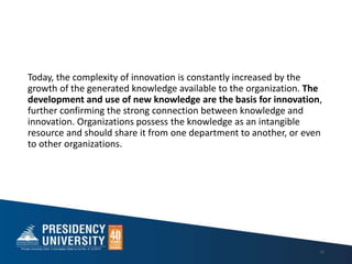 Today, the complexity of innovation is constantly increased by the
growth of the generated knowledge available to the organization. The
development and use of new knowledge are the basis for innovation,
further confirming the strong connection between knowledge and
innovation. Organizations possess the knowledge as an intangible
resource and should share it from one department to another, or even
to other organizations.
12
 