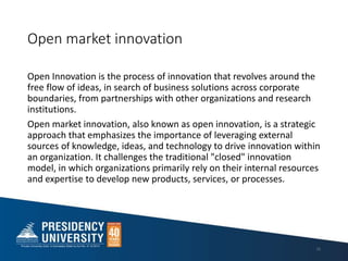 Open market innovation
Open Innovation is the process of innovation that revolves around the
free flow of ideas, in search of business solutions across corporate
boundaries, from partnerships with other organizations and research
institutions.
Open market innovation, also known as open innovation, is a strategic
approach that emphasizes the importance of leveraging external
sources of knowledge, ideas, and technology to drive innovation within
an organization. It challenges the traditional "closed" innovation
model, in which organizations primarily rely on their internal resources
and expertise to develop new products, services, or processes.
16
 
