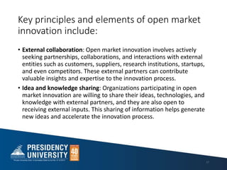 Key principles and elements of open market
innovation include:
• External collaboration: Open market innovation involves actively
seeking partnerships, collaborations, and interactions with external
entities such as customers, suppliers, research institutions, startups,
and even competitors. These external partners can contribute
valuable insights and expertise to the innovation process.
• Idea and knowledge sharing: Organizations participating in open
market innovation are willing to share their ideas, technologies, and
knowledge with external partners, and they are also open to
receiving external inputs. This sharing of information helps generate
new ideas and accelerate the innovation process.
17
 