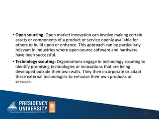• Open sourcing: Open market innovation can involve making certain
assets or components of a product or service openly available for
others to build upon or enhance. This approach can be particularly
relevant in industries where open-source software and hardware
have been successful.
• Technology scouting: Organizations engage in technology scouting to
identify promising technologies or innovations that are being
developed outside their own walls. They then incorporate or adapt
these external technologies to enhance their own products or
services.
18
 