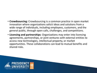 • Crowdsourcing: Crowdsourcing is a common practice in open market
innovation where organizations solicit ideas and solutions from a
wide range of individuals, including employees, customers, and the
general public, through open calls, challenges, and competitions.
• Licensing and partnerships: Organizations may enter into licensing
agreements, partnerships, or joint ventures with external entities to
access new technologies, intellectual property, or market
opportunities. These collaborations can lead to mutual benefits and
shared risks.
19
 