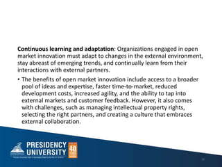 Continuous learning and adaptation: Organizations engaged in open
market innovation must adapt to changes in the external environment,
stay abreast of emerging trends, and continually learn from their
interactions with external partners.
• The benefits of open market innovation include access to a broader
pool of ideas and expertise, faster time-to-market, reduced
development costs, increased agility, and the ability to tap into
external markets and customer feedback. However, it also comes
with challenges, such as managing intellectual property rights,
selecting the right partners, and creating a culture that embraces
external collaboration.
20
 