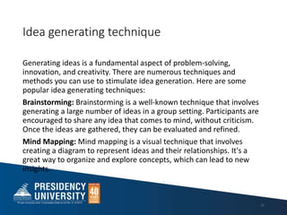 Idea generating technique
Generating ideas is a fundamental aspect of problem-solving,
innovation, and creativity. There are numerous techniques and
methods you can use to stimulate idea generation. Here are some
popular idea generating techniques:
Brainstorming: Brainstorming is a well-known technique that involves
generating a large number of ideas in a group setting. Participants are
encouraged to share any idea that comes to mind, without criticism.
Once the ideas are gathered, they can be evaluated and refined.
Mind Mapping: Mind mapping is a visual technique that involves
creating a diagram to represent ideas and their relationships. It's a
great way to organize and explore concepts, which can lead to new
insights.
21
 
