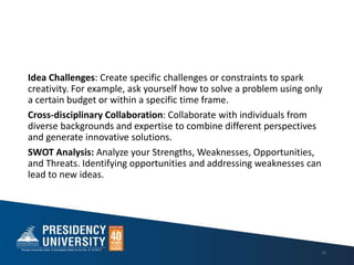 Idea Challenges: Create specific challenges or constraints to spark
creativity. For example, ask yourself how to solve a problem using only
a certain budget or within a specific time frame.
Cross-disciplinary Collaboration: Collaborate with individuals from
diverse backgrounds and expertise to combine different perspectives
and generate innovative solutions.
SWOT Analysis: Analyze your Strengths, Weaknesses, Opportunities,
and Threats. Identifying opportunities and addressing weaknesses can
lead to new ideas.
25
 