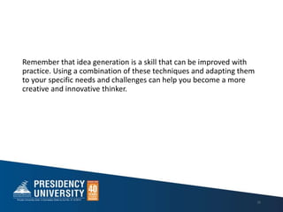 Remember that idea generation is a skill that can be improved with
practice. Using a combination of these techniques and adapting them
to your specific needs and challenges can help you become a more
creative and innovative thinker.
26
 