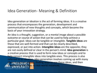 Idea Generation- Meaning & Definition
Idea generation or ideation is the act of forming ideas. It is a creative
process that encompasses the generation, development and
communication of new thoughts and concepts, which become the
basis of your innovation strategy.
An idea is a thought, suggestion, or a mental image about a possible
outcome or course of action that can be used to help achieve a
particular goal. Ideas can be tangible or intangible. Tangible ideas are
those that are well-formed and that can be clearly described,
expressed, or put into action. Intangible ideas are the opposite; they
are not easily defined or clear in the person's mind. Idea generation is
a creative process that is used to form new ideas or concepts and to
help convert intangible ideas into tangible ones. This process is also
referred to as ideation. Idea generation involves coming up with many
ideas in a group setting, finding ways to use these ideas, and then
transferring the ideas to real-world instances.
3
 