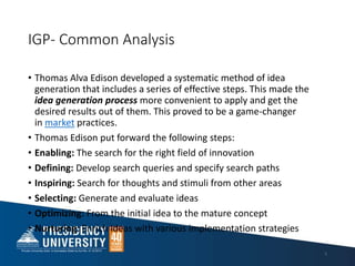 IGP- Common Analysis
• Thomas Alva Edison developed a systematic method of idea
generation that includes a series of effective steps. This made the
idea generation process more convenient to apply and get the
desired results out of them. This proved to be a game-changer
in market practices.
• Thomas Edison put forward the following steps:
• Enabling: The search for the right field of innovation
• Defining: Develop search queries and specify search paths
• Inspiring: Search for thoughts and stimuli from other areas
• Selecting: Generate and evaluate ideas
• Optimizing: From the initial idea to the mature concept
• Nurturing: Enrich ideas with various implementation strategies
5
 