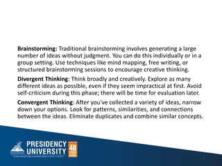 Brainstorming: Traditional brainstorming involves generating a large
number of ideas without judgment. You can do this individually or in a
group setting. Use techniques like mind mapping, free writing, or
structured brainstorming sessions to encourage creative thinking.
Divergent Thinking: Think broadly and creatively. Explore as many
different ideas as possible, even if they seem impractical at first. Avoid
self-criticism during this phase; there will be time for evaluation later.
Convergent Thinking: After you've collected a variety of ideas, narrow
down your options. Look for patterns, similarities, and connections
between the ideas. Eliminate duplicates and combine similar concepts.
7
 