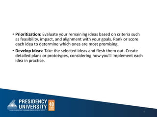 • Prioritization: Evaluate your remaining ideas based on criteria such
as feasibility, impact, and alignment with your goals. Rank or score
each idea to determine which ones are most promising.
• Develop Ideas: Take the selected ideas and flesh them out. Create
detailed plans or prototypes, considering how you'll implement each
idea in practice.
8
 