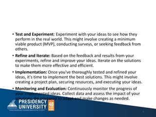 • Test and Experiment: Experiment with your ideas to see how they
perform in the real world. This might involve creating a minimum
viable product (MVP), conducting surveys, or seeking feedback from
others.
• Refine and Iterate: Based on the feedback and results from your
experiments, refine and improve your ideas. Iterate on the solutions
to make them more effective and efficient.
• Implementation: Once you've thoroughly tested and refined your
ideas, it's time to implement the best solutions. This might involve
creating a project plan, securing resources, and executing your ideas.
• Monitoring and Evaluation: Continuously monitor the progress of
your implemented ideas. Collect data and assess the impact of your
solutions. Be prepared to adapt and make changes as needed.
9
 