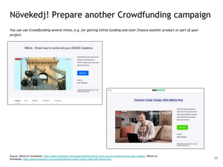 Növekedj! Prepare another Crowdfunding campaign
You can use Crowdfunding several times, e.g. for getting initial funding and later finance another product or part of your
project.
Source: SBrick on Kickstarter, https://www.kickstarter.com/projects/sbrick/sbrick-smart-way-to-control-all-your-lego-creation; SBrick on
Kickstarter, https://www.kickstarter.com/projects/sbrick/connect-code-create-with-sbrick-plus 25
 
