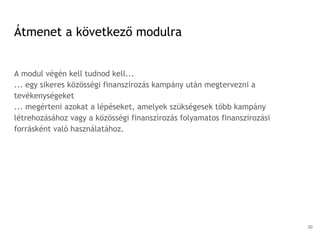 Átmenet a következő modulra
A modul végén kell tudnod kell...
... egy sikeres közösségi finanszírozás kampány után megtervezni a
tevékenységeket
... megérteni azokat a lépéseket, amelyek szükségesek több kampány
létrehozásához vagy a közösségi finanszírozás folyamatos finanszírozási
forrásként való használatához.
30
 