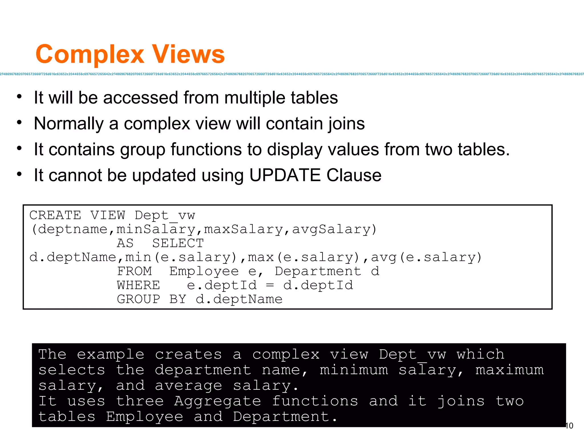 Complex Views It will be accessed from multiple tables Normally a complex view will contain joins It contains group functions to display values from two tables.  It cannot be updated using UPDATE Clause The example creates a complex view Dept_vw which selects the department name, minimum salary, maximum salary, and average salary. It uses three Aggregate functions and it joins two tables Employee and Department. CREATE VIEW Dept_vw  (deptname,minSalary,maxSalary,avgSalary) AS  SELECT d.deptName,min(e.salary),max(e.salary),avg(e.salary) FROM  Employee e, Department d WHERE  e.deptId = d.deptId GROUP BY d.deptName 