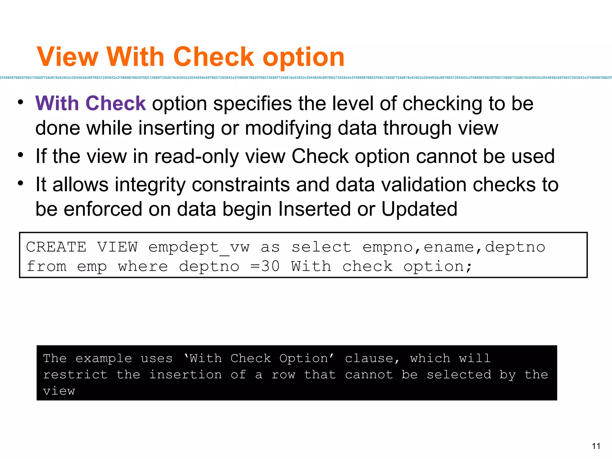 View With Check option With Check  option specifies the level of checking to be done while inserting or modifying data through view If the view in read-only view Check option cannot be used It allows integrity constraints and data validation checks to be enforced on data begin Inserted or Updated CREATE VIEW empdept_vw as select empno,ename,deptno from emp where deptno =30 With check option; The example uses ‘With Check Option’ clause, which will restrict the insertion of a row that cannot be selected by the view 