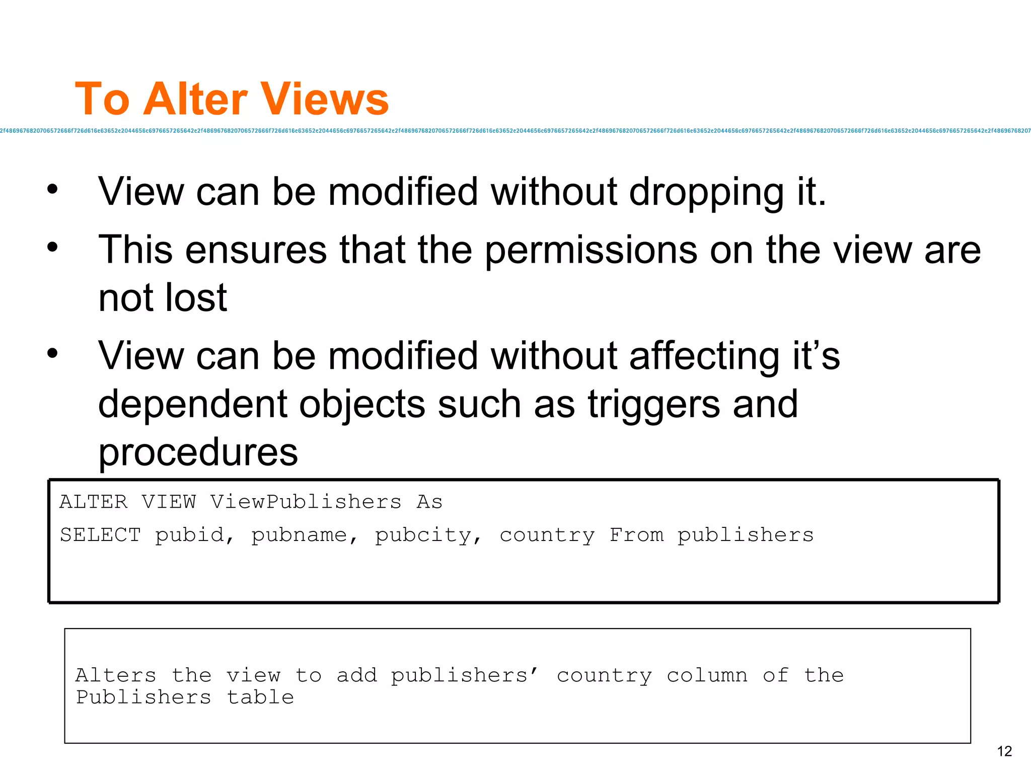To Alter Views View can be modified without dropping it. This ensures that the permissions on the view are not lost  View can be modified without affecting it’s dependent objects such as triggers and procedures Alters the view to add publishers’ country column of the Publishers table ALTER VIEW ViewPublishers As SELECT pubid, pubname, pubcity, country From publishers 