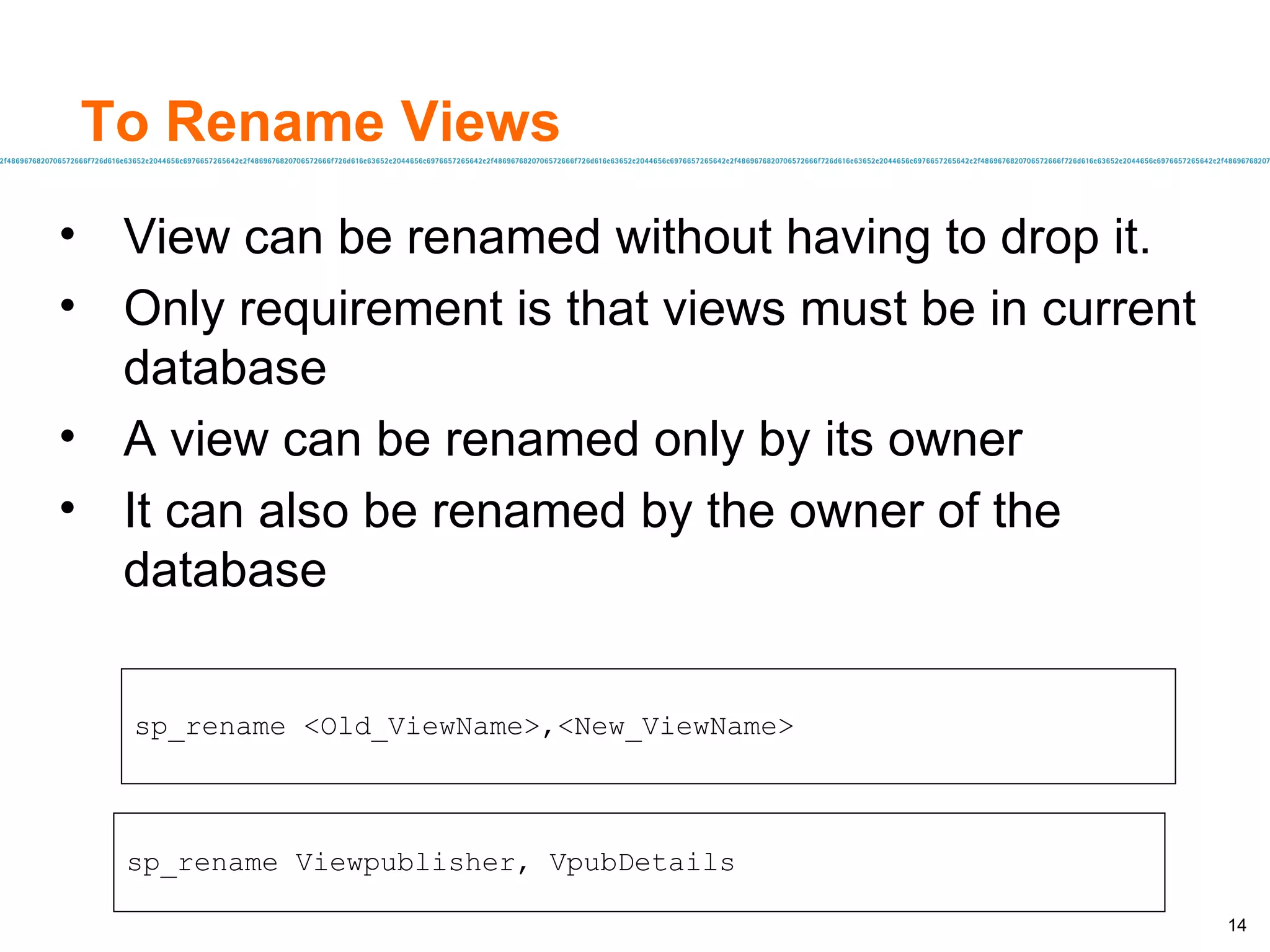 To Rename Views View can be renamed without having to drop it. Only requirement is that views must be in current database A view can be renamed only by its owner It can also be renamed by the owner of the database sp_rename <Old_ViewName>,<New_ViewName> sp_rename Viewpublisher, VpubDetails 