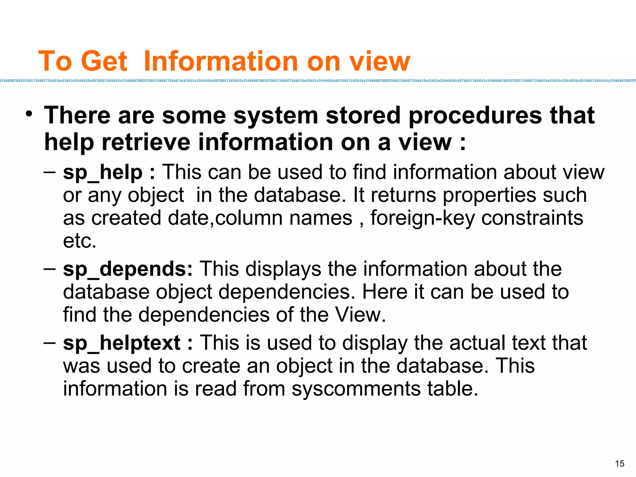 To Get  Information on view There are some system stored procedures that help retrieve information on a view : sp_help :  This can be used to find information about view or any object  in the database. It returns properties such as created date,column names , foreign-key constraints etc. sp_depends:  This displays the information about the database object dependencies. Here it can be used to find the dependencies of the View. sp_helptext :  This is used to display the actual text that was used to create an object in the database. This information is read from syscomments table. 