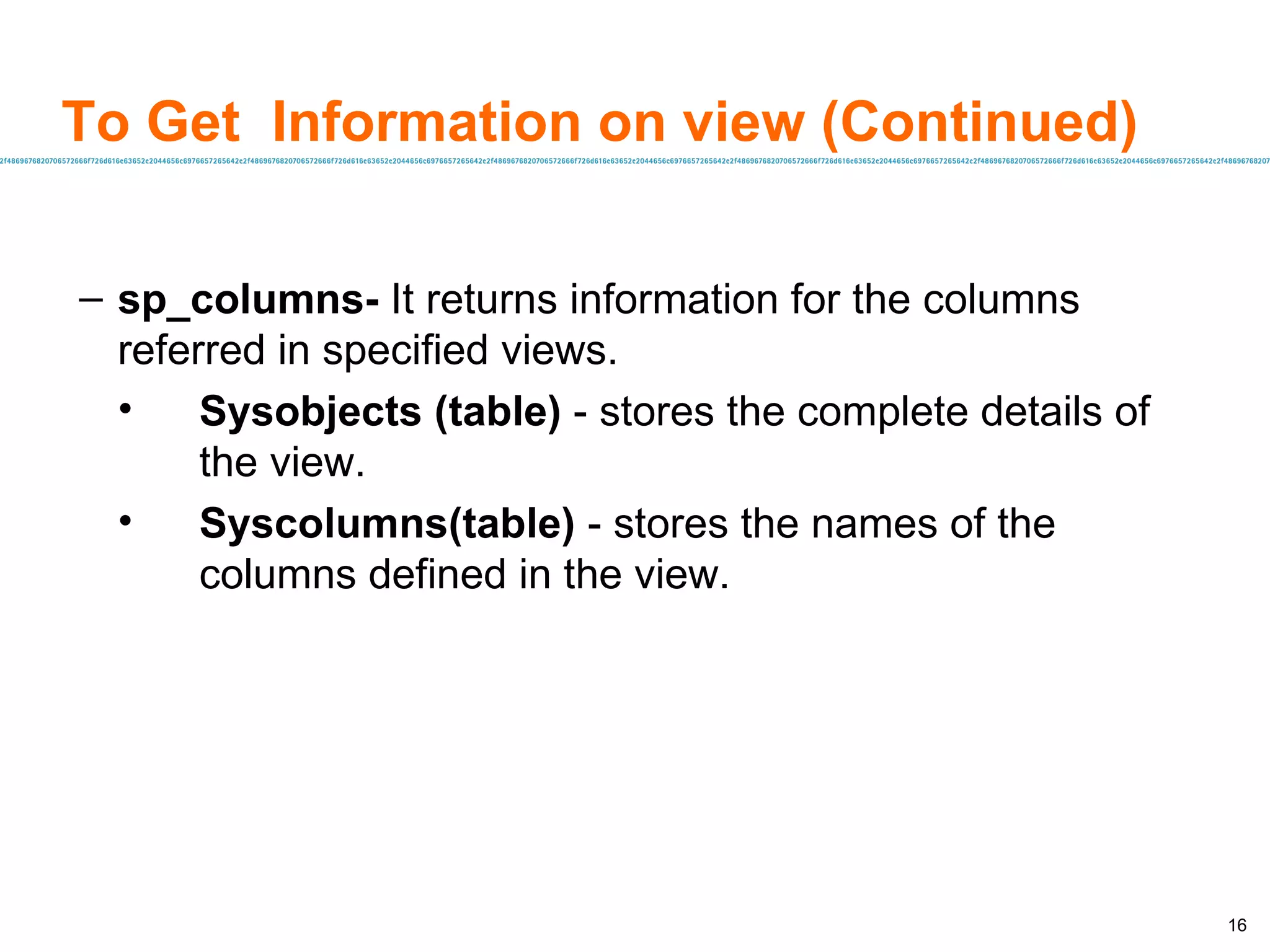 To Get  Information on view (Continued) sp_columns-  It returns information for the columns referred in specified views. Sysobjects (table)  - stores the complete details of the view. Syscolumns(table)  - stores the names of the columns defined in the view. 