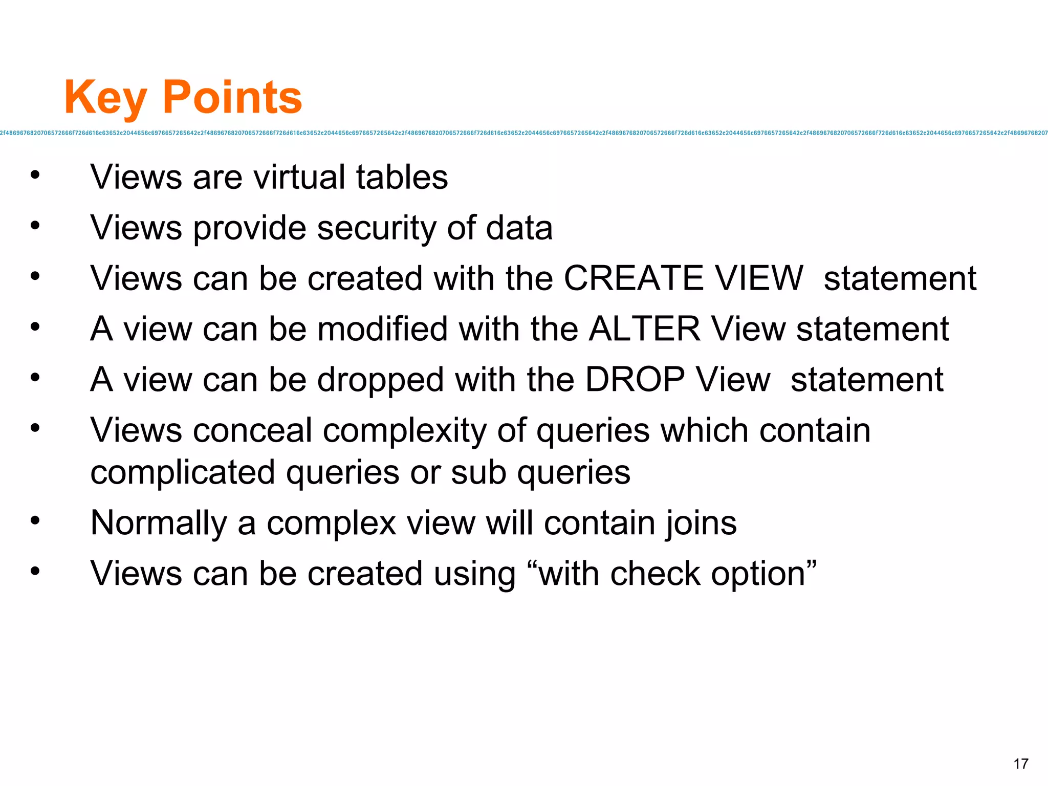 Key Points Views are virtual tables  Views provide security of data  Views can be created with the CREATE VIEW  statement A view can be modified with the ALTER View statement  A view can be dropped with the DROP View  statement Views conceal complexity of queries which contain complicated queries or sub queries Normally a complex view will contain joins Views can be created using “with check option” 