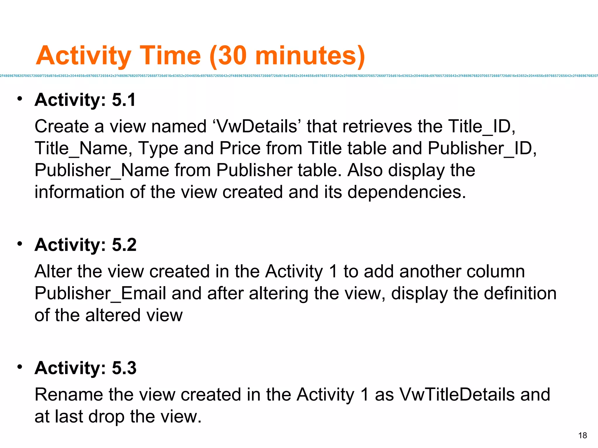 Activity Time (30 minutes) Activity: 5.1 Create a view named ‘VwDetails’ that retrieves the Title_ID, Title_Name, Type and Price from Title table and Publisher_ID, Publisher_Name from Publisher table. Also display the information of the view created and its dependencies. Activity: 5.2 Alter the view created in the Activity 1 to add another column Publisher_Email and after altering the view, display the definition of the altered view Activity: 5.3 Rename the view created in the Activity 1 as VwTitleDetails and at last drop the view. 