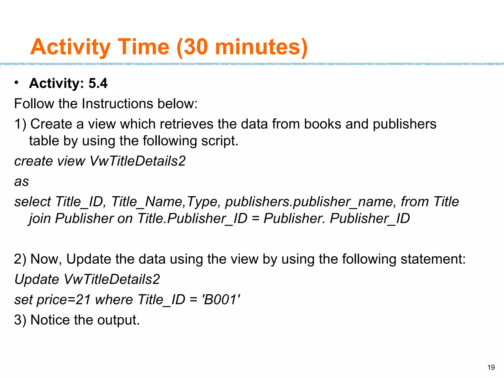 Activity Time (30 minutes) Activity: 5.4 Follow the Instructions below: 1) Create a view which retrieves the data from books and publishers table by using the following script. create view VwTitleDetails2 as select Title_ID, Title_Name,Type, publishers.publisher_name, from Title join Publisher on Title.Publisher_ID = Publisher. Publisher_ID 2) Now, Update the data using the view by using the following statement: Update VwTitleDetails2 set price=21 where Title_ID = 'B001' 3) Notice the output. 